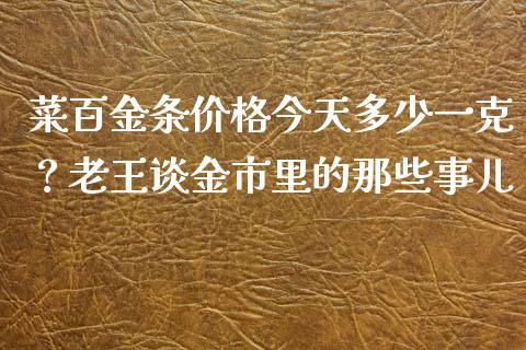 菜百金条价格今天多少一克？老王谈金市里的那些事儿_https://m.yjjixie.cn_恒生指数直播平台_第1张