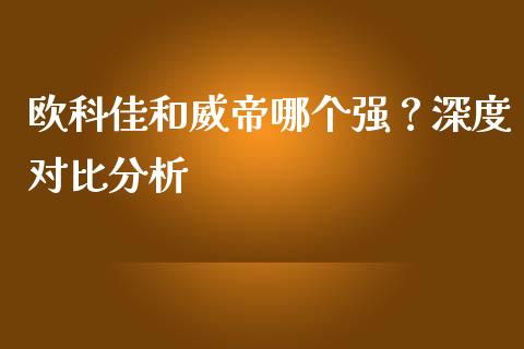 欧科佳和威帝哪个强？深度对比分析_https://m.yjjixie.cn_恒生指数直播平台_第1张