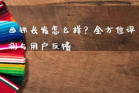 西铁长发怎么样？全方位评测与用户反馈_https://m.yjjixie.cn_恒指期货直播间喊单_第1张