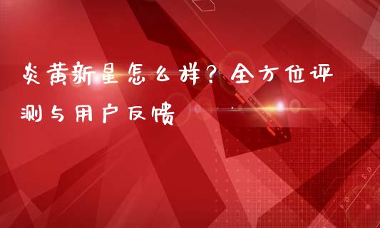 炎黄新星怎么样？全方位评测与用户反馈_https://m.yjjixie.cn_恒指期货直播间喊单_第1张