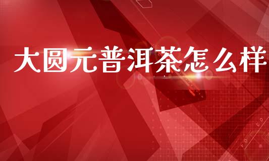 大圆元普洱茶怎么样_https://m.yjjixie.cn_恒生指数直播平台_第1张