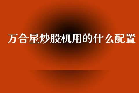 万合星炒股机用的什么配置_https://m.yjjixie.cn_纳指直播间_第1张