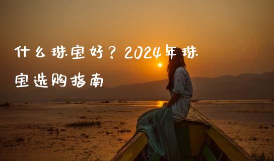 什么珠宝好？2024年珠宝选购指南_https://m.yjjixie.cn_德指在线喊单直播室_第1张