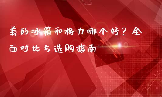 美的冰箱和格力哪个好？全面对比与选购指南_https://m.yjjixie.cn_德指在线喊单直播室_第1张