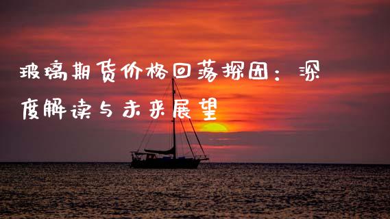 玻璃期货价格回落探因：深度解读与未来展望_https://m.yjjixie.cn_纳指直播间_第1张