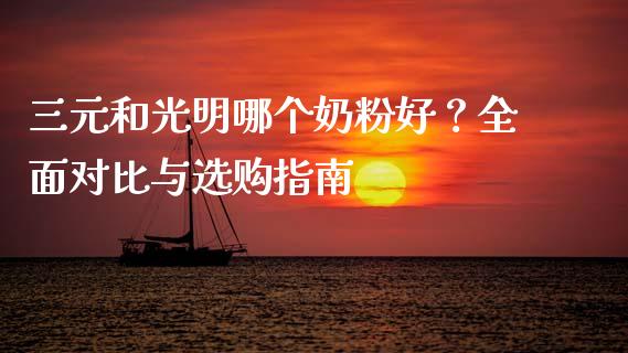 三元和光明哪个奶粉好？全面对比与选购指南_https://m.yjjixie.cn_德指在线喊单直播室_第1张