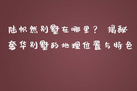 陆帜然别墅在哪里？ 揭秘奢华别墅的地理位置与特色_https://m.yjjixie.cn_恒指期货直播间喊单_第1张