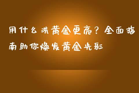 用什么洗黄金更亮？全面指南助你焕发黄金光彩_https://m.yjjixie.cn_恒指期货直播间喊单_第1张