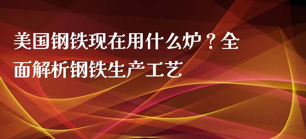 美国钢铁现在用什么炉？全面解析钢铁生产工艺_https://m.yjjixie.cn_纳指直播间_第1张