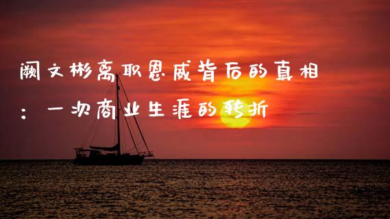 阙文彬离职恩威背后的真相：一次商业生涯的转折_https://m.yjjixie.cn_德指在线喊单直播室_第1张