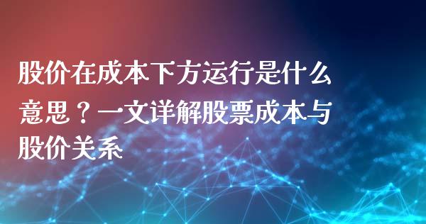 股价在成本下方运行是什么意思？一文详解股票成本与股价关系_https://m.yjjixie.cn_德指在线喊单直播室_第1张