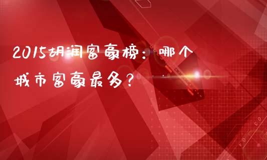 2015胡润富豪榜：哪个城市富豪最多？_https://m.yjjixie.cn_德指在线喊单直播室_第1张