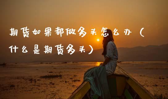 期货如果都做多头怎么办(什么是期货多头)_纳指直播间_第1张_恒生指数直播平台_恒指期货直播间喊单_德指在线喊单直播室_纳指直播间 期货如果都做多头怎么办(什么是期货多头)_https://m.yjjixie.cn_纳指直播间_第1张