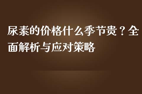 尿素的价格什么季节贵？全面解析与应对策略_https://m.yjjixie.cn_恒指期货直播间喊单_第1张