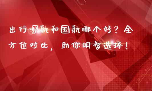 出行深航和国航哪个好？全方位对比，助你明智选择！_https://m.yjjixie.cn_纳指直播间_第1张