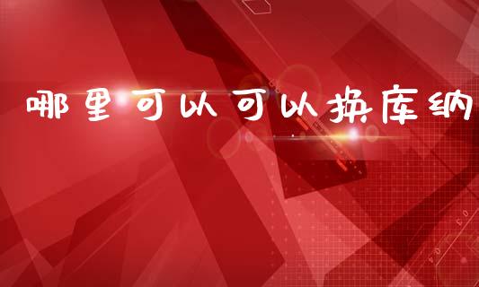 哪里可以可以换库纳_https://m.yjjixie.cn_德指在线喊单直播室_第1张