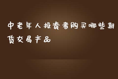 中老年人投资者购买哪些期货交易产品_https://m.yjjixie.cn_纳指直播间_第1张