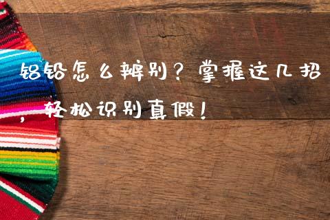 铝铅怎么辨别？掌握这几招，轻松识别真假！_https://m.yjjixie.cn_恒指期货直播间喊单_第1张
