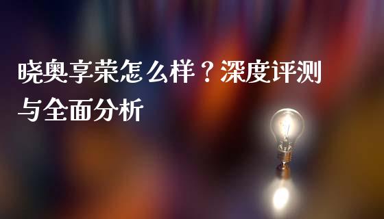 晓奥享荣怎么样？深度评测与全面分析_https://m.yjjixie.cn_恒生指数直播平台_第1张