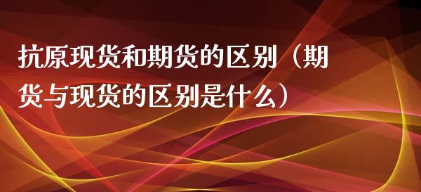 抗原现货和期货的区别（期货与现货的区别是什么）_https://m.yjjixie.cn_纳指直播间_第1张