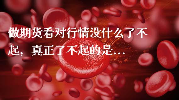 做期货看对行情没什么了不起,真正了不起的是..._恒指期货直播间喊单_第1张_恒生指数直播平台_恒指期货直播间喊单_德指在线喊单直播室_纳指直播间 做期货看对行情没什么了不起,真正了不起的是..._https://m.yjjixie.cn_恒指期货直播间喊单_第1张