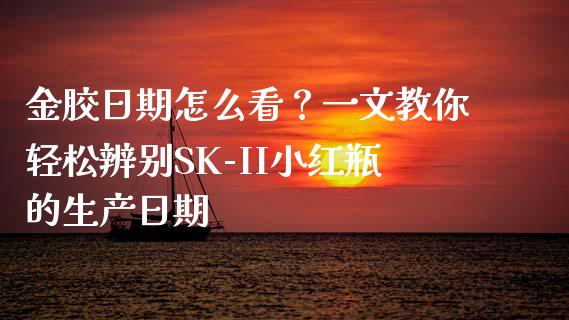 金胶日期怎么看？一文教你轻松辨别SK-II小红瓶的生产日期_https://m.yjjixie.cn_恒指期货直播间喊单_第1张