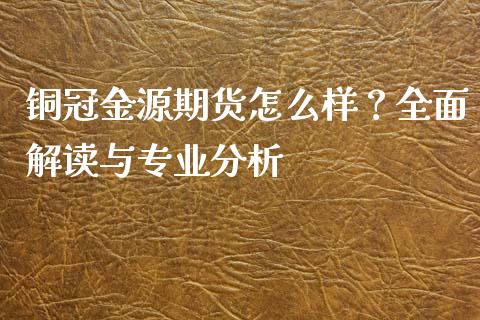 铜冠金源期货怎么样？全面解读与专业分析_https://m.yjjixie.cn_恒指期货直播间喊单_第1张