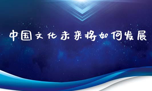 中国文化未来将如何发展_https://m.yjjixie.cn_纳指直播间_第1张