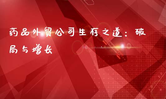 药品外贸公司生存之道：破局与增长_https://m.yjjixie.cn_德指在线喊单直播室_第1张