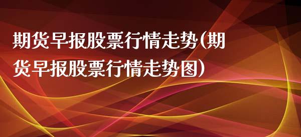 期货早报股票行情走势(期货早报股票行情走势图)_https://m.yjjixie.cn_德指在线喊单直播室_第1张