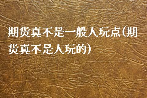 期货真不是一般人玩点(期货真不是人玩的)_https://m.yjjixie.cn_恒指期货直播间喊单_第1张