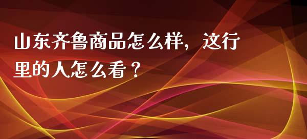 山东齐鲁商品怎么样，这行里的人怎么看？_https://m.yjjixie.cn_恒生指数直播平台_第1张