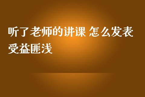 听了老师的讲课 怎么发表受益匪浅_https://m.yjjixie.cn_德指在线喊单直播室_第1张