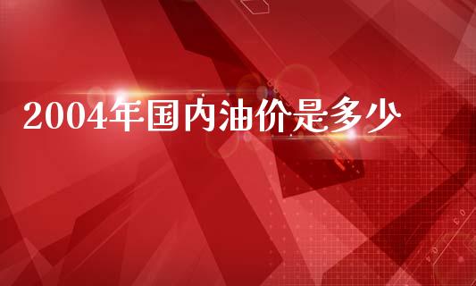 2004年国内油价是多少_https://m.yjjixie.cn_德指在线喊单直播室_第1张