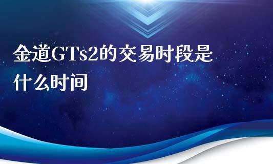 金道GTs2的交易时段是什么时间_https://m.yjjixie.cn_德指在线喊单直播室_第1张