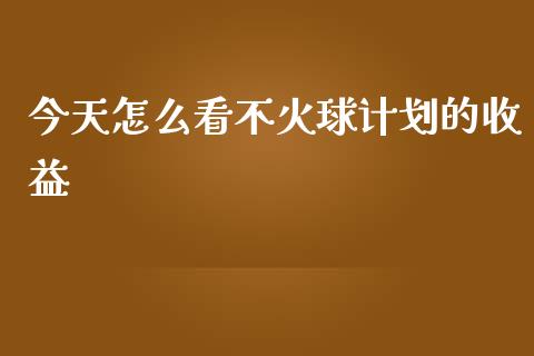 今天怎么看不火球计划的收益_https://m.yjjixie.cn_恒生指数直播平台_第1张