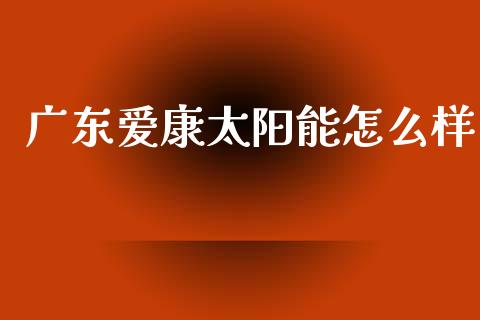 广东爱康太阳能怎么样_https://m.yjjixie.cn_纳指直播间_第1张