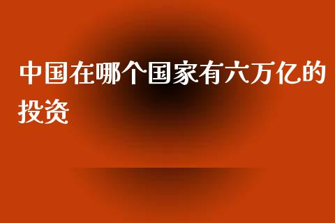 中国在哪个国家有六万亿的投资_https://m.yjjixie.cn_纳指直播间_第1张