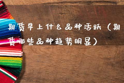 期货早上什么品种活跃（期货哪些品种趋势明显）_https://m.yjjixie.cn_德指在线喊单直播室_第1张