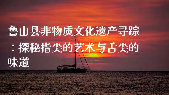 鲁山县非物质文化遗产寻踪：探秘指尖的艺术与舌尖的味道_https://m.yjjixie.cn_恒生指数直播平台_第1张