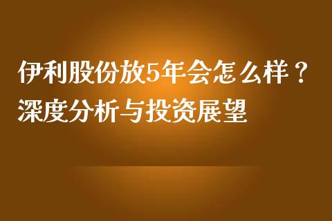 伊利股份放5年会怎么样？深度分析与投资展望_https://m.yjjixie.cn_恒指期货直播间喊单_第1张