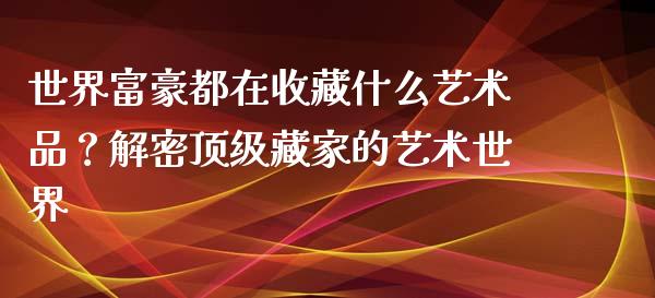 世界富豪都在收藏什么艺术品？解密顶级藏家的艺术世界_https://m.yjjixie.cn_纳指直播间_第1张